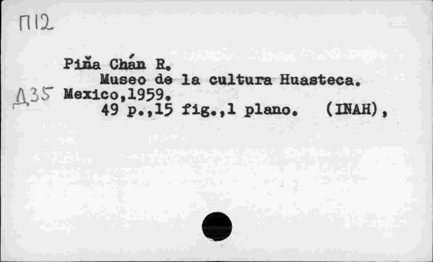 ﻿пи
Pina Chan R.
Museo de la cultura Huasteca. ASS' Mexico, 1959.
49 p.,15 plano. (INAH),